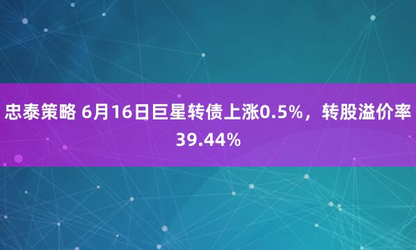 忠泰策略 6月16日巨星转债上涨0.5%，转股溢价率39.44%