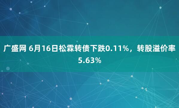 广盛网 6月16日松霖转债下跌0.11%，转股溢价率5.63%