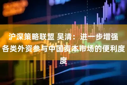 沪深策略联盟 吴清：进一步增强各类外资参与中国资本市场的便利度