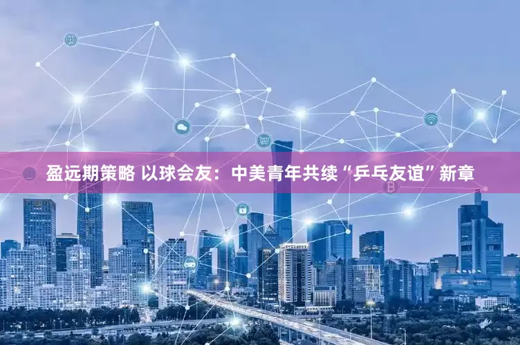 盈远期策略 以球会友：中美青年共续“乒乓友谊”新章