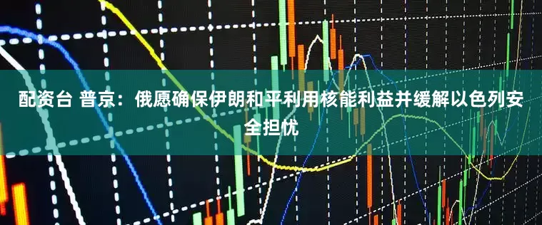 配资台 普京：俄愿确保伊朗和平利用核能利益并缓解以色列安全担忧