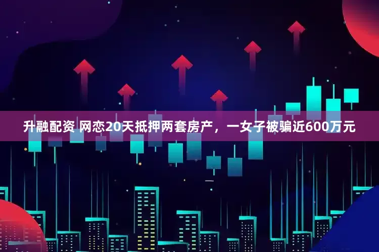 升融配资 网恋20天抵押两套房产，一女子被骗近600万元