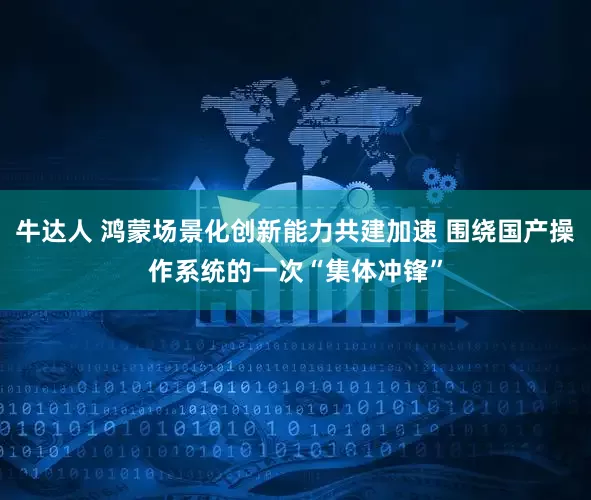 牛达人 鸿蒙场景化创新能力共建加速 围绕国产操作系统的一次“集体冲锋”