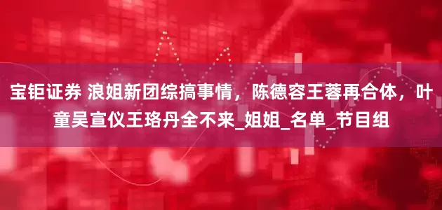 宝钜证券 浪姐新团综搞事情，陈德容王蓉再合体，叶童吴宣仪王珞丹全不来_姐姐_名单_节目组