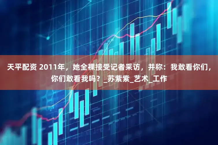 天平配资 2011年，她全裸接受记者采访，并称：我敢看你们，你们敢看我吗？_苏紫紫_艺术_工作