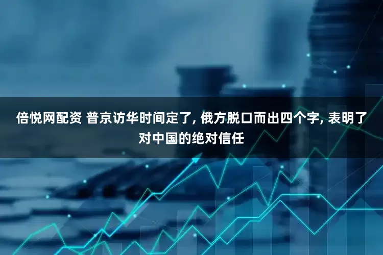 倍悦网配资 普京访华时间定了, 俄方脱口而出四个字, 表明了对中国的绝对信任