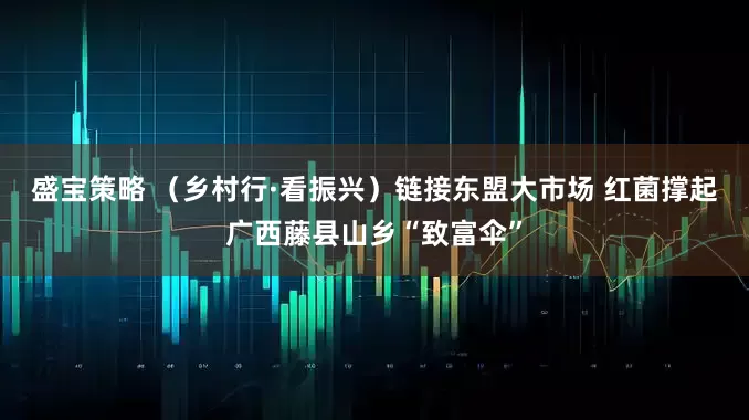 盛宝策略 （乡村行·看振兴）链接东盟大市场 红菌撑起广西藤县山乡“致富伞”