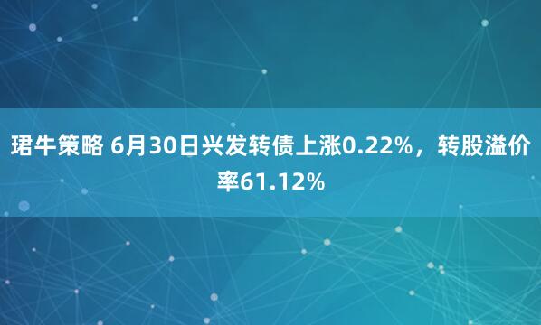 珺牛策略 6月30日兴发转债上涨0.22%，转股溢价率61.12%
