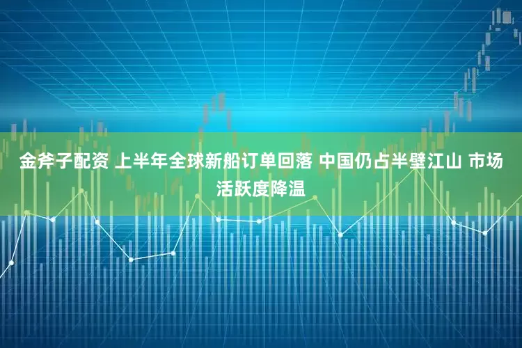 金斧子配资 上半年全球新船订单回落 中国仍占半壁江山 市场活跃度降温
