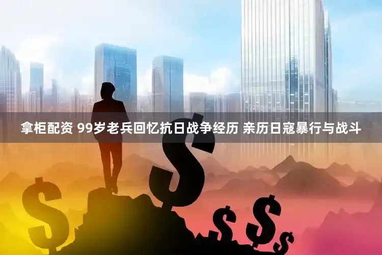 拿柜配资 99岁老兵回忆抗日战争经历 亲历日寇暴行与战斗
