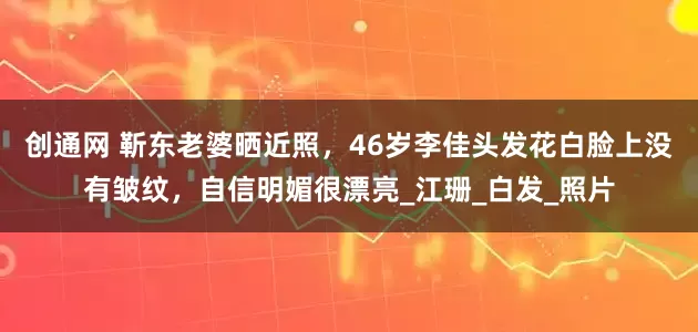 创通网 靳东老婆晒近照，46岁李佳头发花白脸上没有皱纹，自信明媚很漂亮_江珊_白发_照片