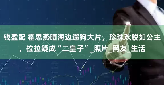 钱盈配 霍思燕晒海边遛狗大片，珍珠欢脱如公主，拉拉疑成“二皇子”_照片_网友_生活