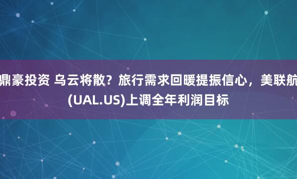 鼎豪投资 乌云将散？旅行需求回暖提振信心，美联航(UAL.US)上调全年利润目标