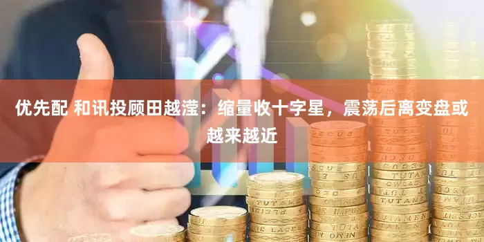 优先配 和讯投顾田越滢：缩量收十字星，震荡后离变盘或越来越近