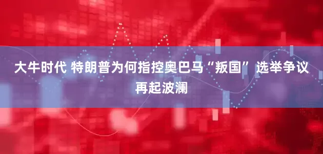 大牛时代 特朗普为何指控奥巴马“叛国” 选举争议再起波澜