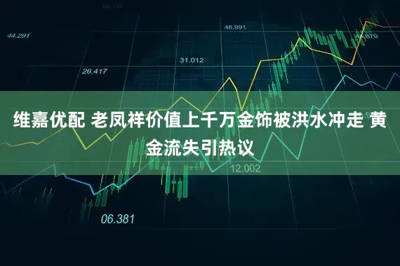 维嘉优配 老凤祥价值上千万金饰被洪水冲走 黄金流失引热议