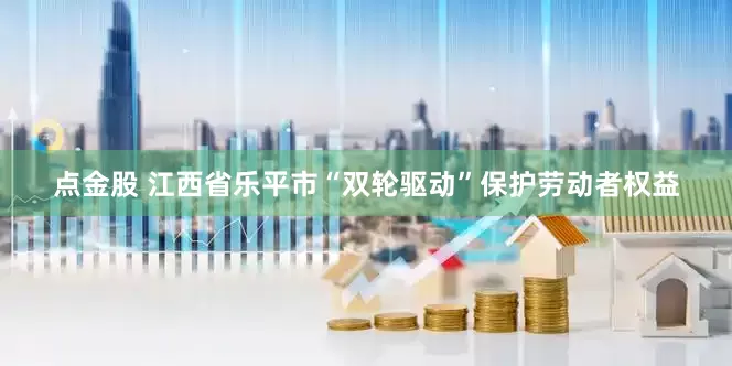 点金股 江西省乐平市“双轮驱动”保护劳动者权益