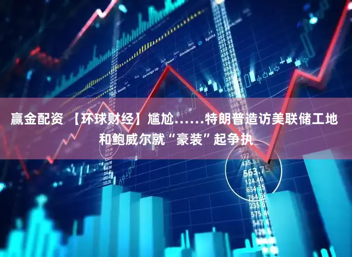 赢金配资 【环球财经】尴尬……特朗普造访美联储工地 和鲍威尔就“豪装”起争执