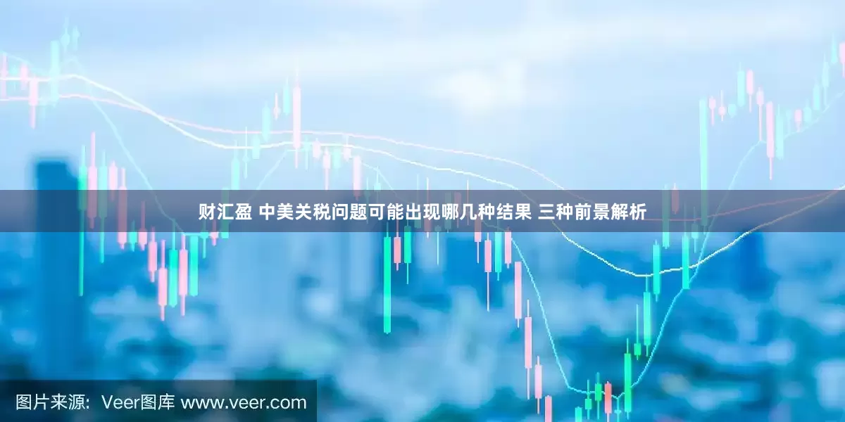 财汇盈 中美关税问题可能出现哪几种结果 三种前景解析