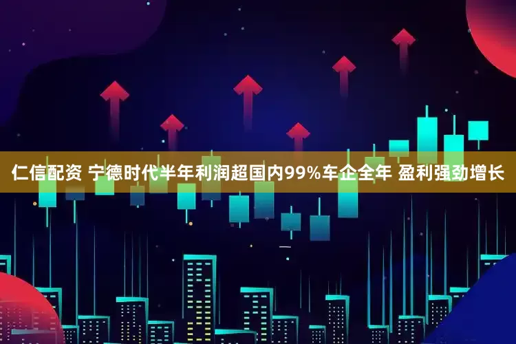 仁信配资 宁德时代半年利润超国内99%车企全年 盈利强劲增长