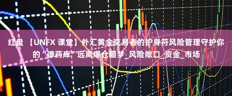 红盘 【UNFX 课堂】外汇黄金交易者的护身符风险管理守护你的“弹药库”远离爆仓噩梦_风险敞口_资金_市场