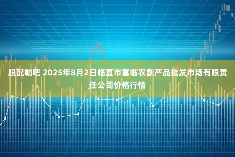 股配咖吧 2025年8月2日临夏市富临农副产品批发市场有限责任公司价格行情
