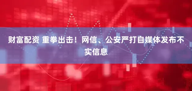 财富配资 重拳出击！网信、公安严打自媒体发布不实信息
