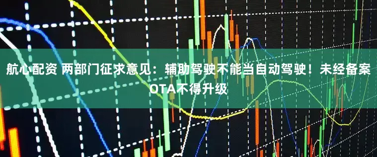航心配资 两部门征求意见：辅助驾驶不能当自动驾驶！未经备案OTA不得升级