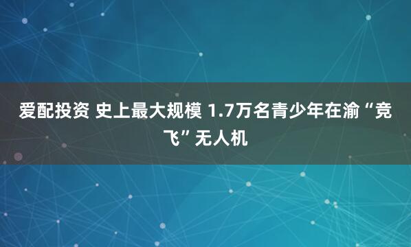 爱配投资 史上最大规模 1.7万名青少年在渝“竞飞”无人机