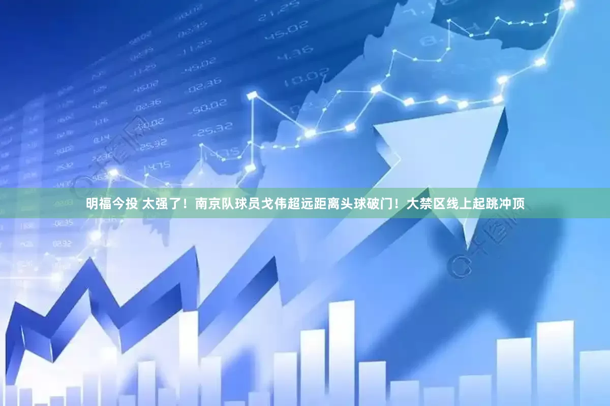 明福今投 太强了！南京队球员戈伟超远距离头球破门！大禁区线上起跳冲顶