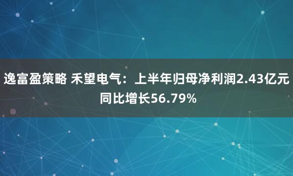 逸富盈策略 禾望电气：上半年归母净利润2.43亿元 同比增长56.79%