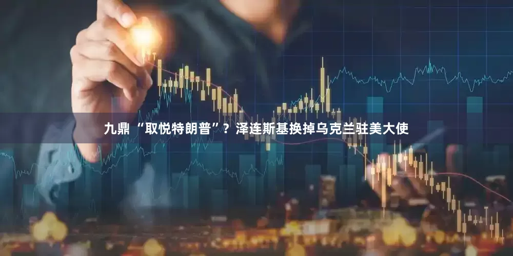 九鼎 “取悦特朗普”？泽连斯基换掉乌克兰驻美大使