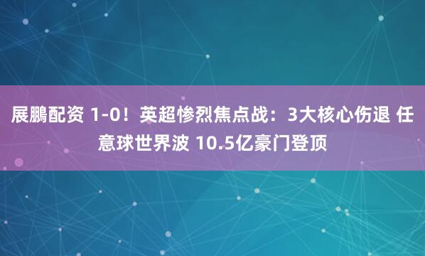 展鵬配资 1-0！英超惨烈焦点战：3大核心伤退 任意球世界波 10.5亿豪门登顶