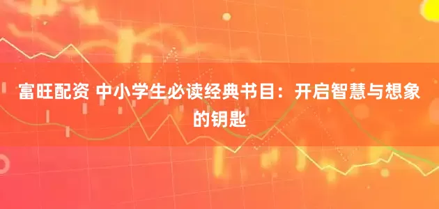 富旺配资 中小学生必读经典书目：开启智慧与想象的钥匙