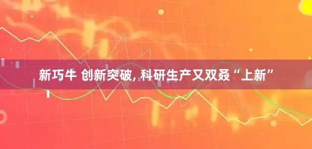 新巧牛 创新突破, 科研生产又双叒“上新”