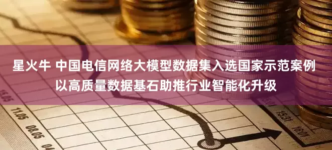 星火牛 中国电信网络大模型数据集入选国家示范案例 以高质量数据基石助推行业智能化升级