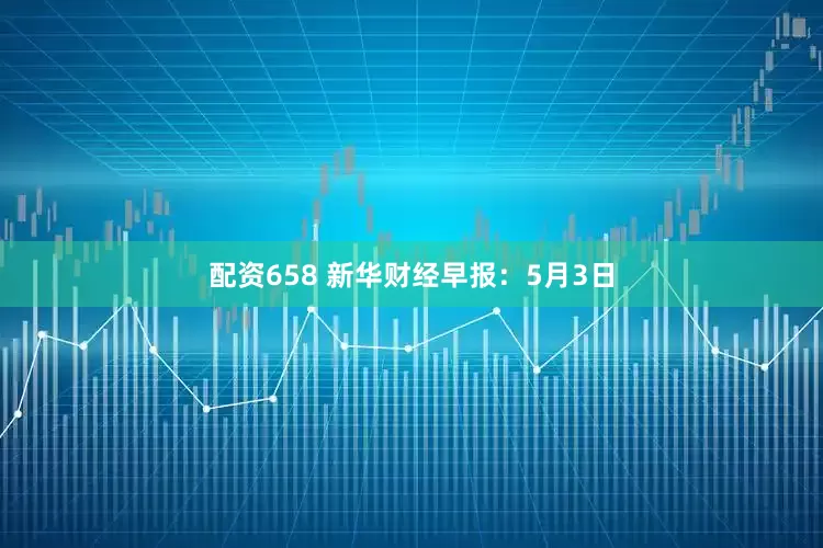 配资658 新华财经早报：5月3日