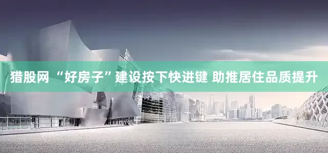 猎股网 “好房子”建设按下快进键 助推居住品质提升