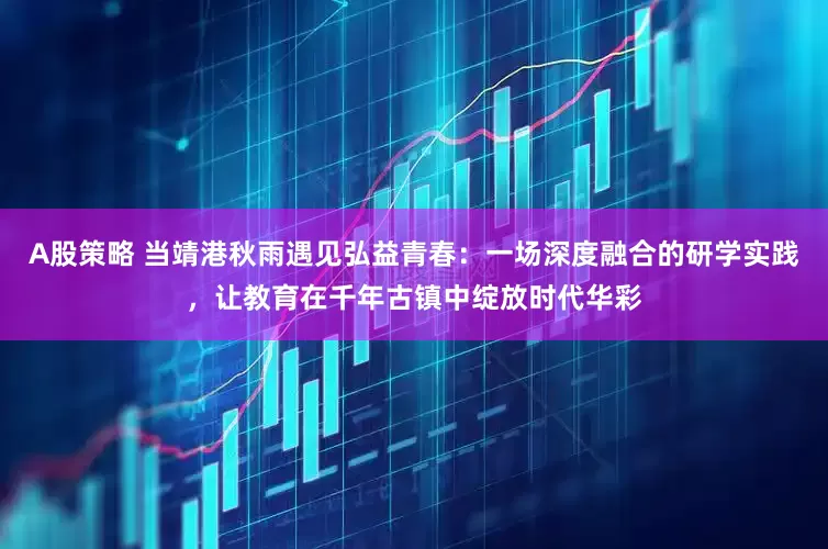 A股策略 当靖港秋雨遇见弘益青春：一场深度融合的研学实践，让教育在千年古镇中绽放时代华彩