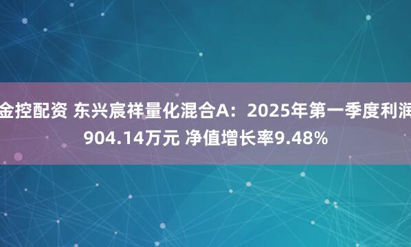 金控配资 东兴宸祥量化混合A：2025年第一季度利润904.14万元 净值增长率9.48%