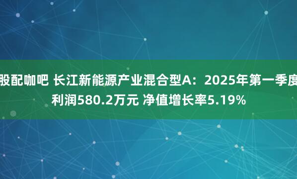 股配咖吧 长江新能源产业混合型A：2025年第一季度利润580.2万元 净值增长率5.19%