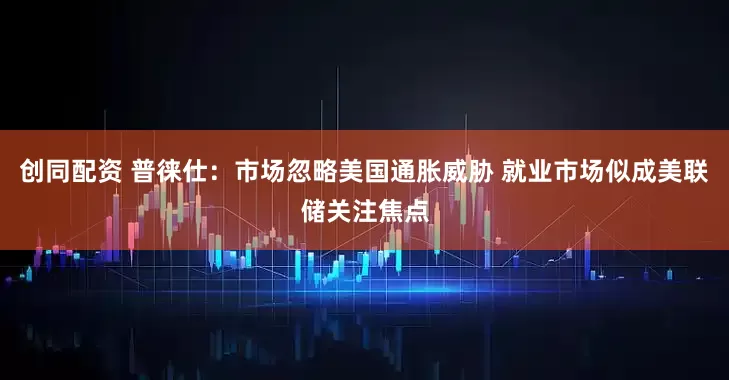 创同配资 普徕仕：市场忽略美国通胀威胁 就业市场似成美联储关注焦点