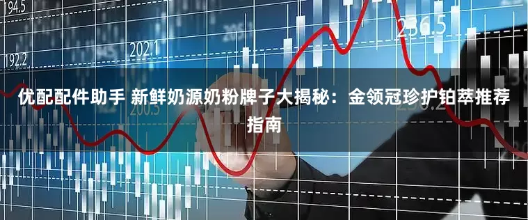 优配配件助手 新鲜奶源奶粉牌子大揭秘：金领冠珍护铂萃推荐指南