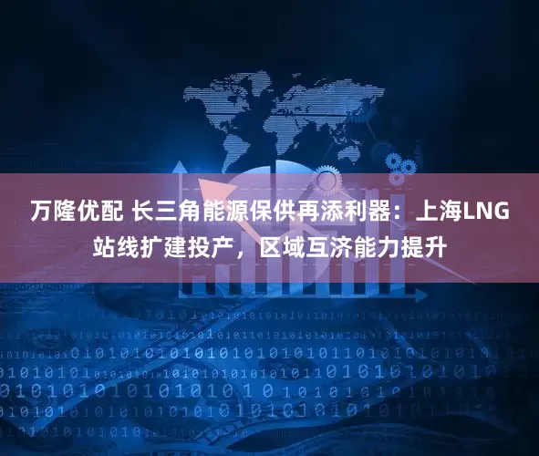 万隆优配 长三角能源保供再添利器：上海LNG站线扩建投产，区域互济能力提升