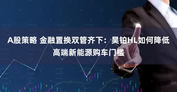 A股策略 金融置换双管齐下：昊铂HL如何降低高端新能源购车门槛